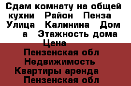 Сдам комнату на общей кухни › Район ­ Пенза › Улица ­ Калинина › Дом ­ 108а › Этажность дома ­ 3 › Цена ­ 5 500 - Пензенская обл. Недвижимость » Квартиры аренда   . Пензенская обл.